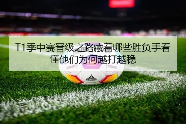 T1季中赛晋级之路藏着哪些胜负手看懂他们为何越打越稳