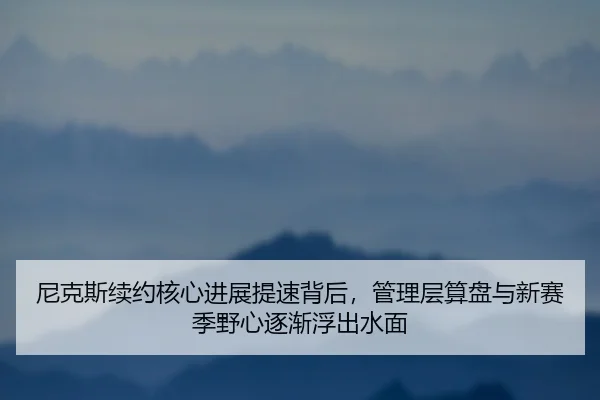 尼克斯续约核心进展提速背后，管理层算盘与新赛季野心逐渐浮出水面